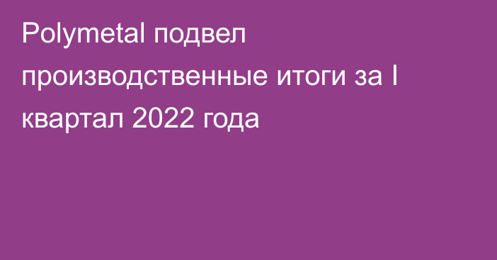 Polymetal подвел производственные итоги за I квартал 2022 года