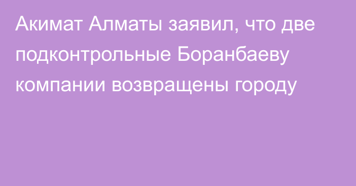 Акимат Алматы заявил, что две подконтрольные Боранбаеву компании возвращены городу
