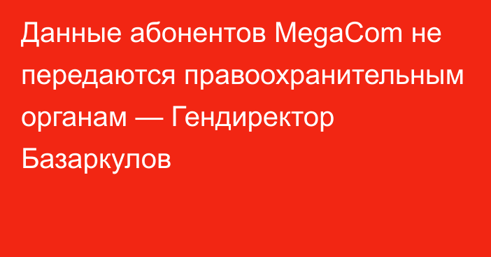 Данные абонентов MegaCom не передаются правоохранительным органам — Гендиректор Базаркулов