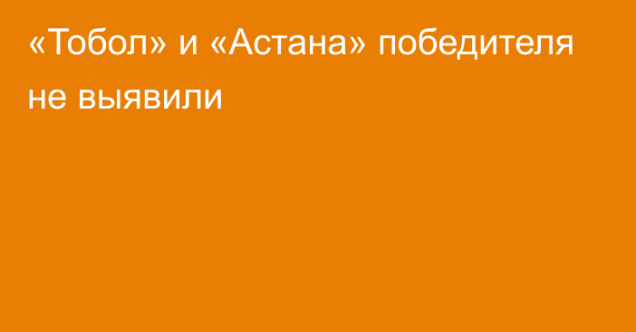 «Тобол» и «Астана» победителя не выявили