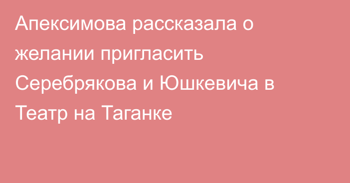 Апексимова рассказала о желании пригласить Серебрякова и Юшкевича в Театр на Таганке