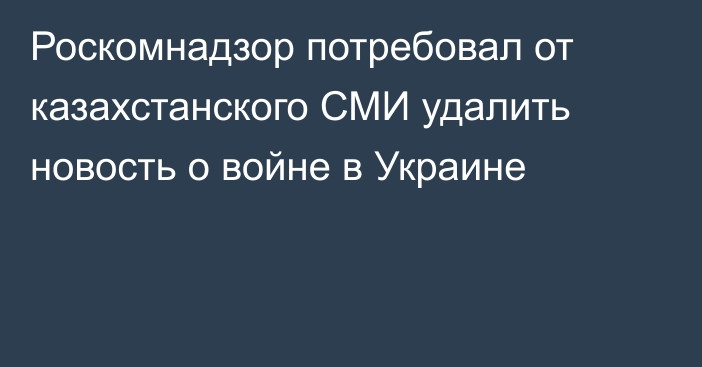 Роскомнадзор потребовал от казахстанского СМИ удалить новость о войне в Украине