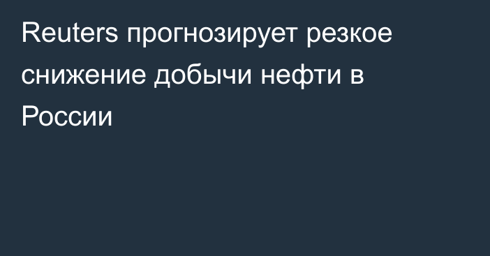 Reuters прогнозирует резкое снижение добычи нефти в России