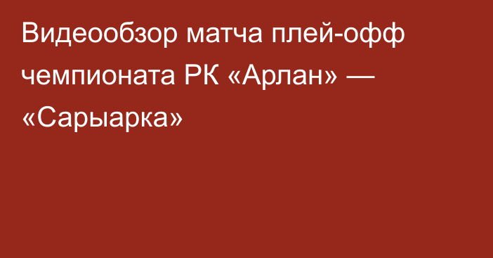 Видеообзор матча плей-офф чемпионата РК «Арлан» — «Сарыарка»