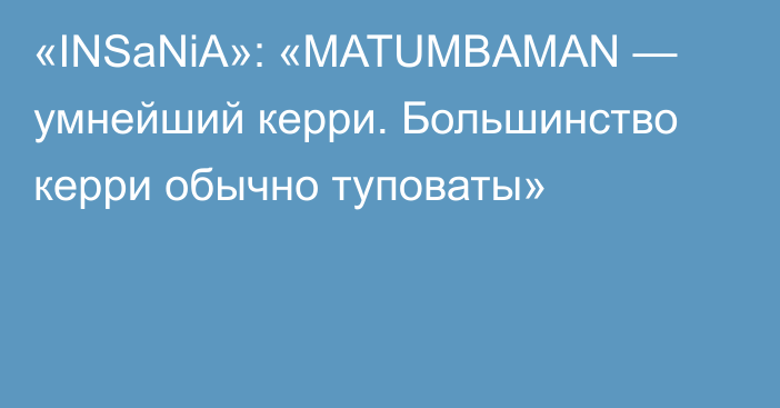 «INSaNiA»: «MATUMBAMAN — умнейший керри. Большинство керри обычно туповаты»