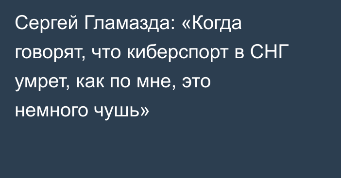 Сергей Гламазда: «Когда говорят, что киберспорт в СНГ умрет, как по мне, это немного чушь»