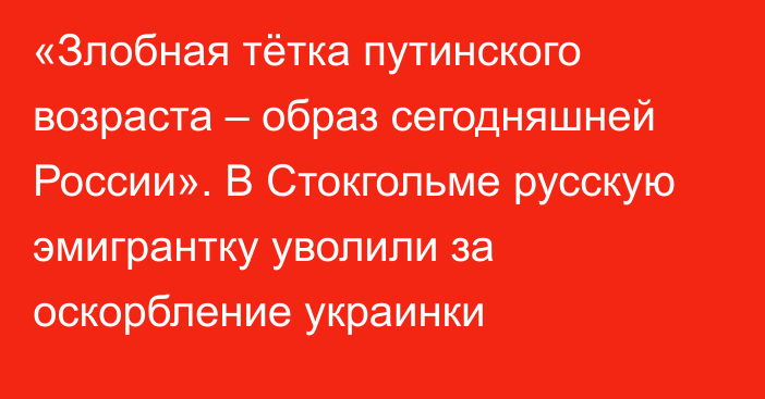 «Злобная тётка путинского возраста – образ сегодняшней России». В Стокгольме русскую эмигрантку уволили за оскорбление украинки