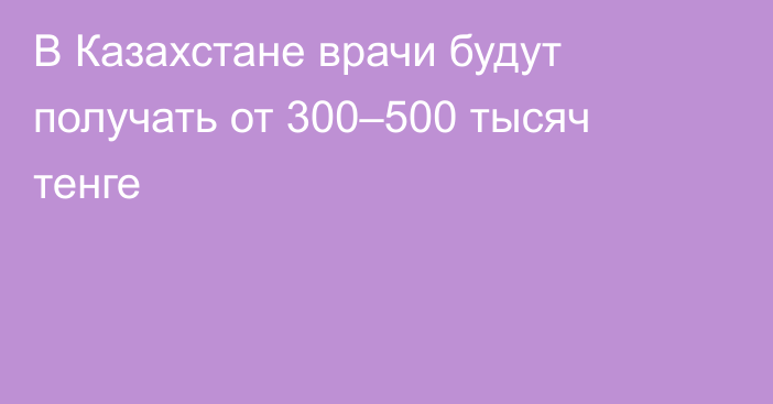В Казахстане врачи будут получать от 300–500 тысяч тенге
