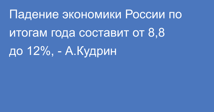 Падение экономики России по итогам года составит от 8,8 до 12%, - А.Кудрин