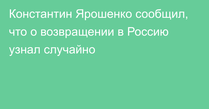Константин Ярошенко сообщил, что о возвращении в Россию узнал случайно