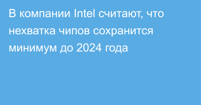 В компании Intel считают, что нехватка чипов сохранится минимум до 2024 года
