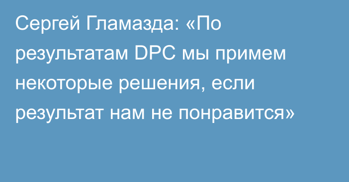 Сергей Гламазда: «По результатам DPC мы примем некоторые решения, если результат нам не понравится»