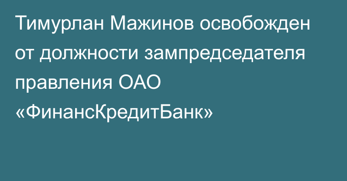 Тимурлан Мажинов освобожден от должности зампредседателя правления ОАО «ФинансКредитБанк»