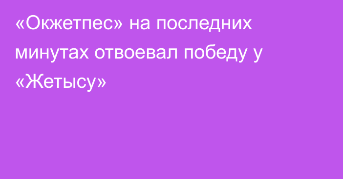 «Окжетпес» на последних минутах отвоевал победу у «Жетысу»