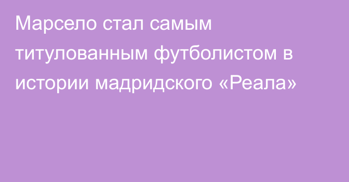 Марсело стал самым титулованным футболистом в истории мадридского  «Реала»