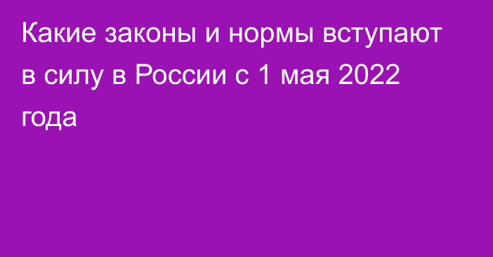 Какие законы и нормы вступают в силу в России с 1 мая 2022 года