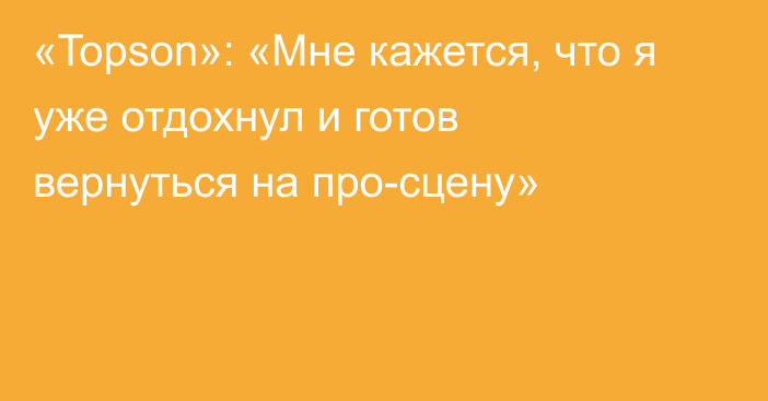 «Topson»: «Мне кажется, что я уже отдохнул и готов вернуться на про-сцену»