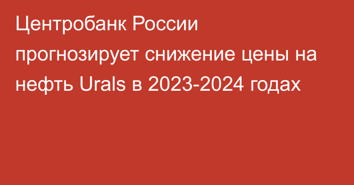 Центробанк России прогнозирует снижение цены на нефть Urals в 2023-2024 годах