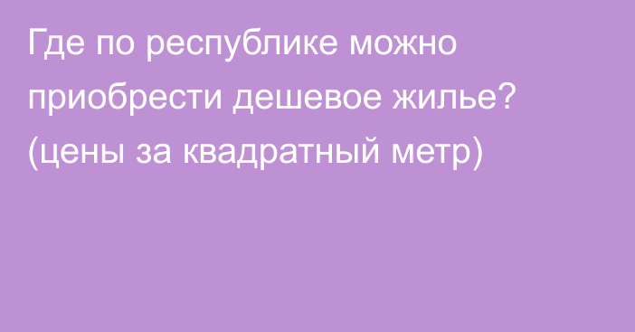 Где по республике можно приобрести дешевое жилье? (цены за квадратный метр)