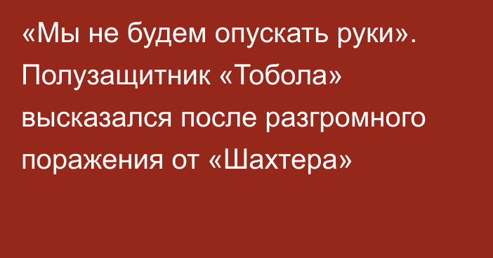 «Мы не будем опускать руки». Полузащитник «Тобола» высказался после разгромного поражения от «Шахтера»