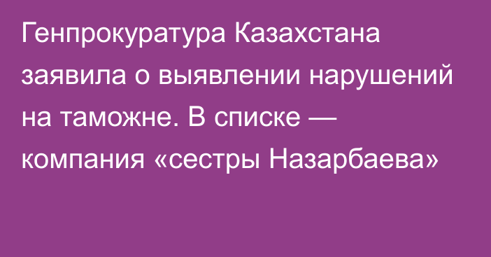 Генпрокуратура Казахстана заявила о выявлении нарушений на таможне. В списке — компания «сестры Назарбаева»