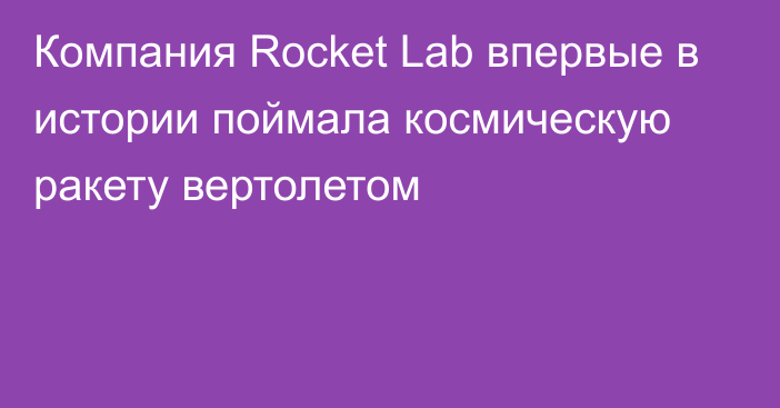 Компания Rocket Lab впервые в истории поймала космическую ракету вертолетом