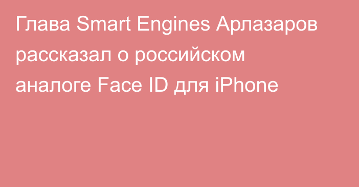 Глава Smart Engines Арлазаров рассказал о российском аналоге Face ID для iPhone