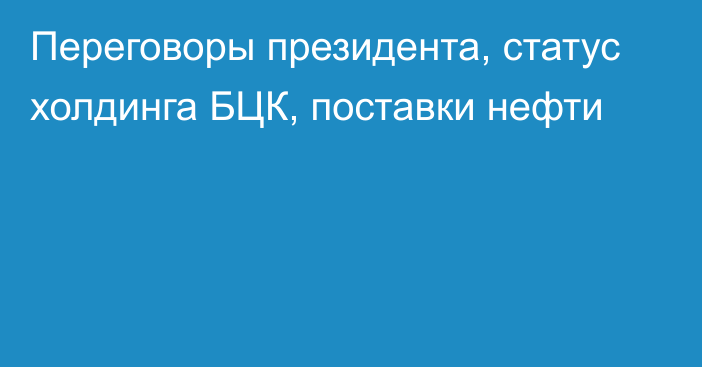 Переговоры президента, статус холдинга БЦК, поставки нефти