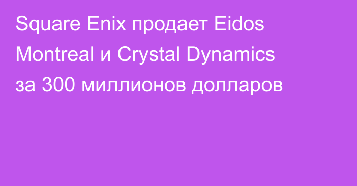 Square Enix продает Eidos Montreal и Crystal Dynamics за 300 миллионов долларов