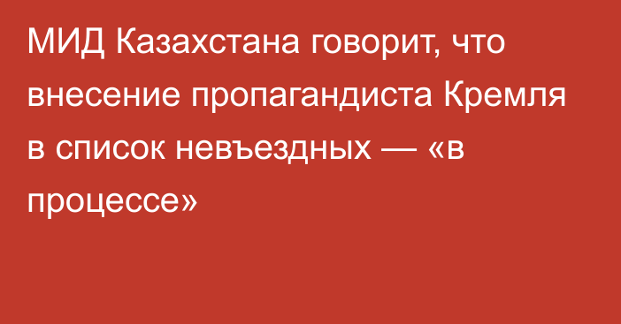 МИД Казахстана говорит, что внесение пропагандиста Кремля в список невъездных — «в процессе»
