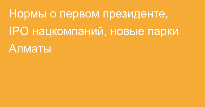 Нормы о первом президенте, IPO нацкомпаний, новые парки Алматы