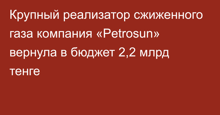 Крупный реализатор сжиженного газа компания «Petrosun» вернула в бюджет 2,2 млрд тенге