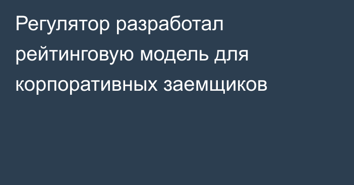 Регулятор разработал рейтинговую модель для корпоративных заемщиков