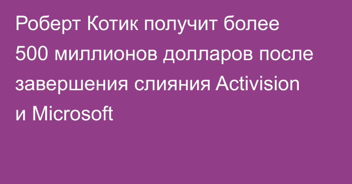 Роберт Котик получит более 500 миллионов долларов после завершения слияния Activision и Microsoft