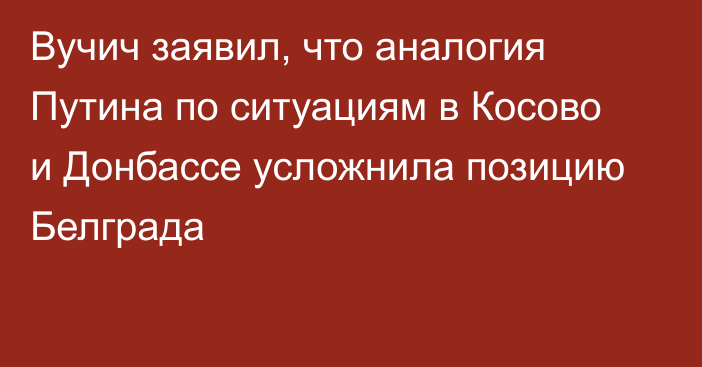 Вучич заявил, что аналогия Путина по ситуациям в Косово и Донбассе усложнила позицию Белграда
