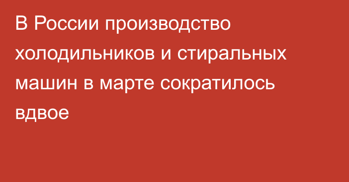 В России производство холодильников и стиральных машин в марте сократилось вдвое