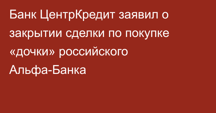 Банк ЦентрКредит заявил о закрытии сделки по покупке «дочки» российского Альфа-Банка