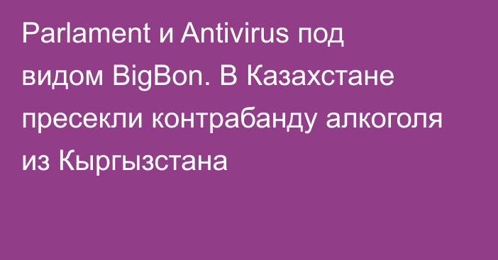 Parlament и Antivirus под видом BigBon. В Казахстане пресекли контрабанду алкоголя из Кыргызстана