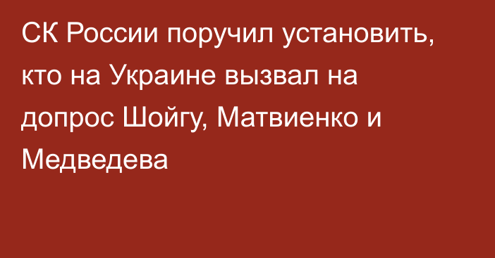 СК России поручил установить, кто на Украине вызвал на допрос Шойгу, Матвиенко и Медведева