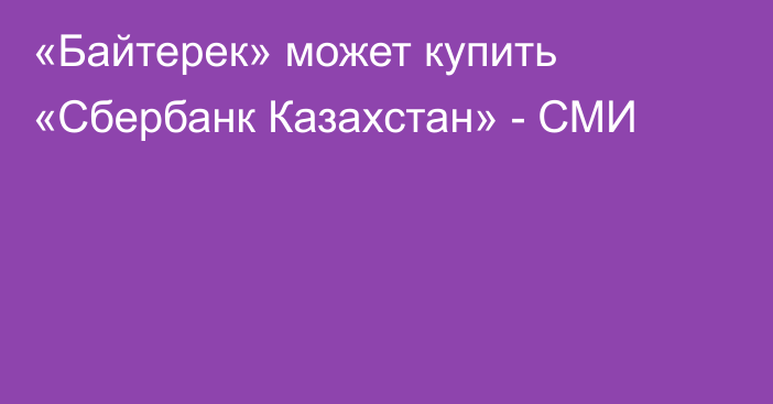 «Байтерек» может купить «Сбербанк Казахстан» - СМИ