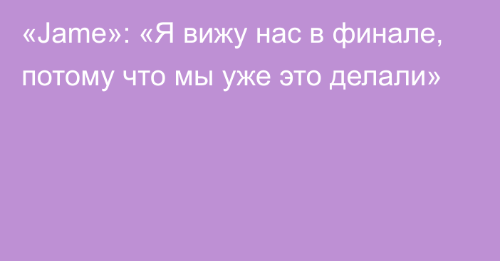 «Jame»: «Я вижу нас в финале, потому что мы уже это делали»