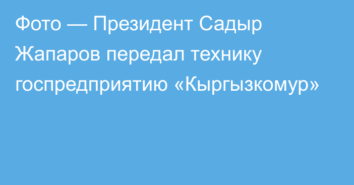 Фото — Президент Садыр Жапаров передал технику госпредприятию «Кыргызкомур»