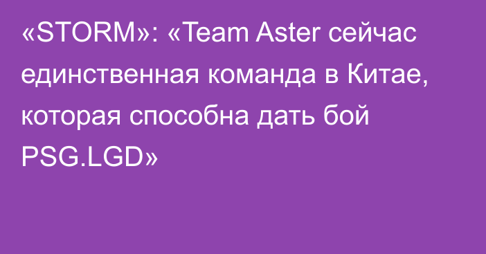 «STORM»: «Team Aster сейчас единственная команда в Китае, которая способна дать бой PSG.LGD»