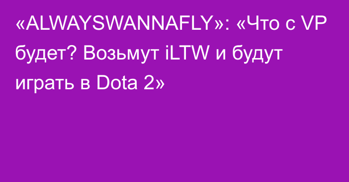 «ALWAYSWANNAFLY»: «Что с VP будет? Возьмут iLTW и будут играть в Dota 2»