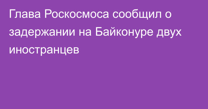 Глава Роскосмоса сообщил о задержании на Байконуре двух иностранцев
