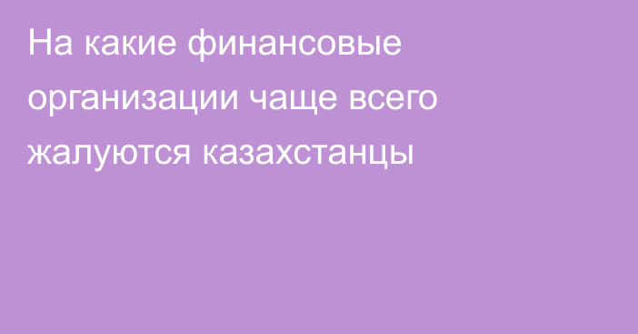 На какие финансовые организации чаще всего жалуются казахстанцы