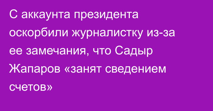 С аккаунта президента оскорбили журналистку из-за ее замечания, что Садыр Жапаров «занят сведением счетов»