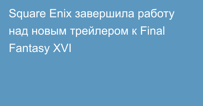 Square Enix завершила работу над новым трейлером к Final Fantasy XVI