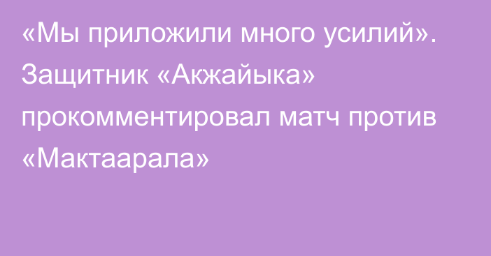 «Мы приложили много усилий». Защитник «Акжайыка» прокомментировал матч против «Мактаарала»