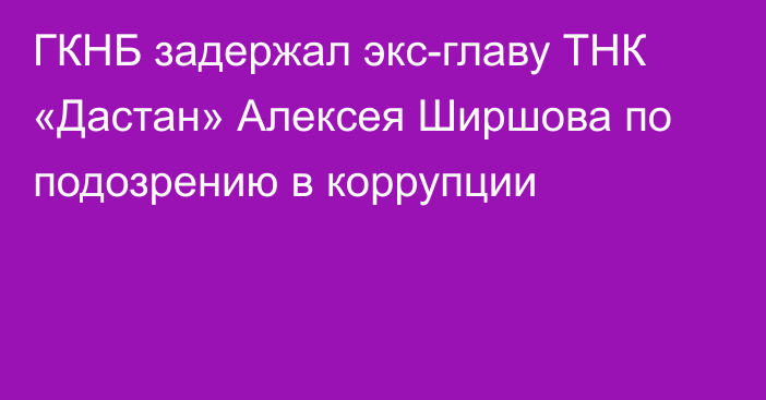 ГКНБ задержал экс-главу ТНК «Дастан» Алексея Ширшова по подозрению в коррупции